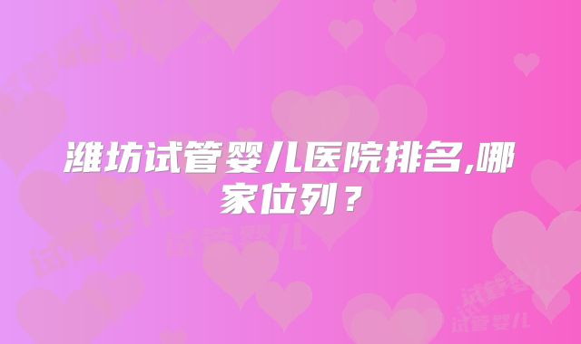 潍坊试管婴儿医院排名,哪家位列？