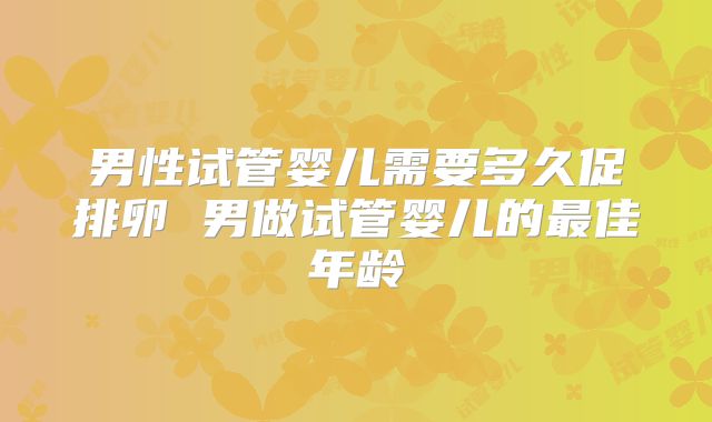 男性试管婴儿需要多久促排卵 男做试管婴儿的最佳年龄