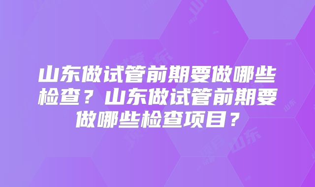 山东做试管前期要做哪些检查？山东做试管前期要做哪些检查项目？