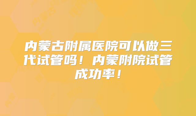 内蒙古附属医院可以做三代试管吗!内蒙附院试管成功率!