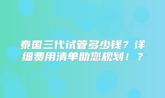 泰国三代试管多少钱？详细费用清单助您规划！？