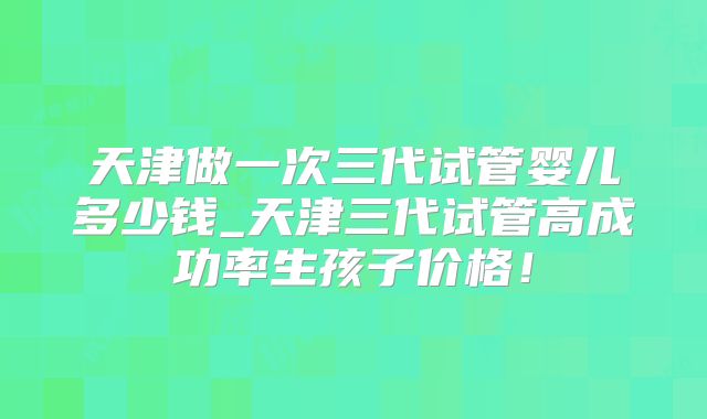 天津做一次三代试管婴儿多少钱_天津三代试管高成功率生孩子价格！