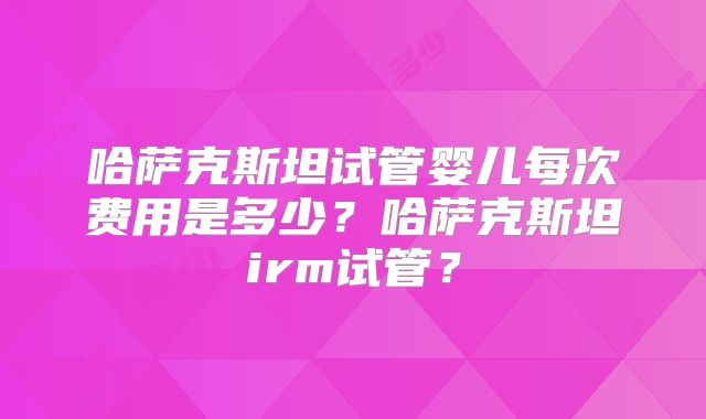 哈萨克斯坦试管婴儿每次费用是多少？哈萨克斯坦irm试管？