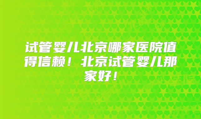 试管婴儿北京哪家医院值得信赖!北京试管婴儿那家好!