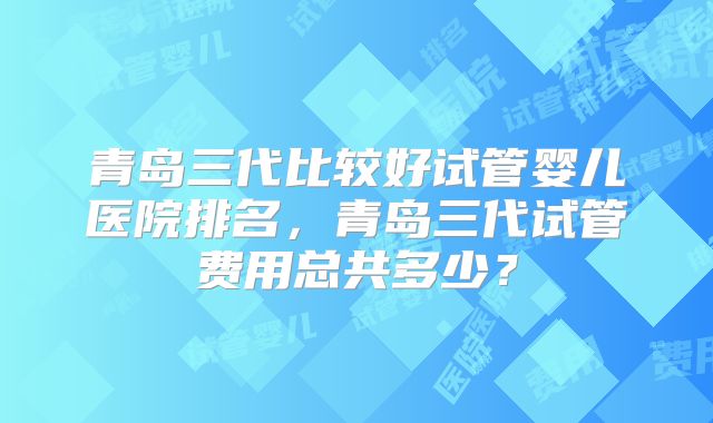青岛三代比较好试管婴儿医院排名,青岛三代试管费用总共多少?