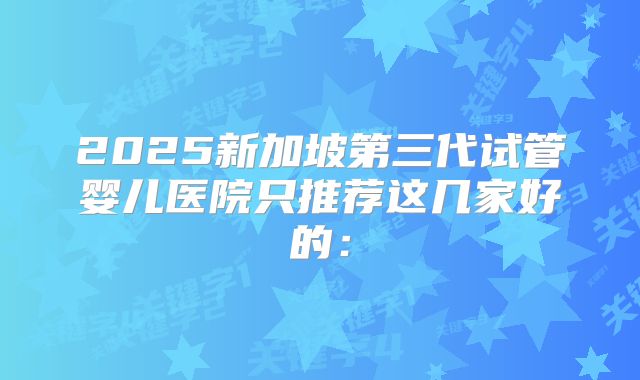 2025新加坡第三代试管婴儿医院只推荐这几家好的：