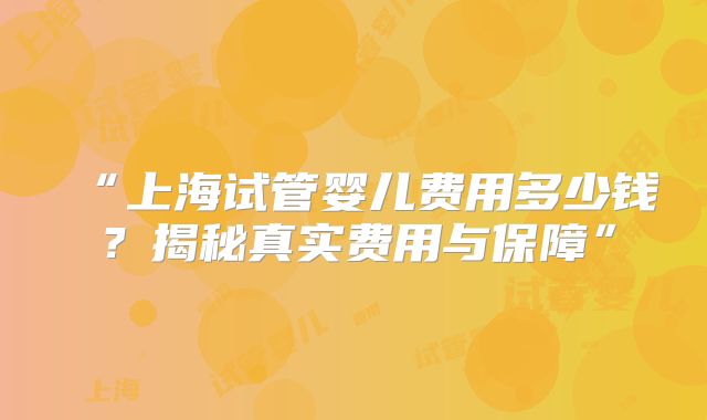 “上海试管婴儿费用多少钱？揭秘真实费用与保障”