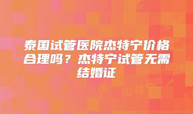 泰国试管医院杰特宁价格合理吗？杰特宁试管无需结婚证