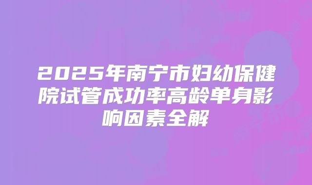 2025年南宁市妇幼保健院试管成功率高龄单身影响因素全解