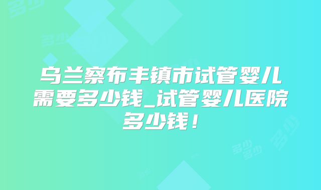 乌兰察布丰镇市试管婴儿需要多少钱_试管婴儿医院多少钱!
