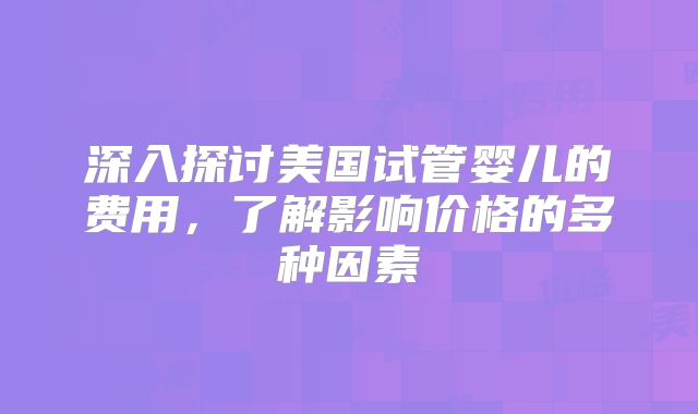 深入探讨美国试管婴儿的费用，了解影响价格的多种因素