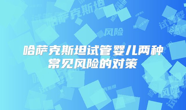 哈萨克斯坦试管婴儿两种常见风险的对策