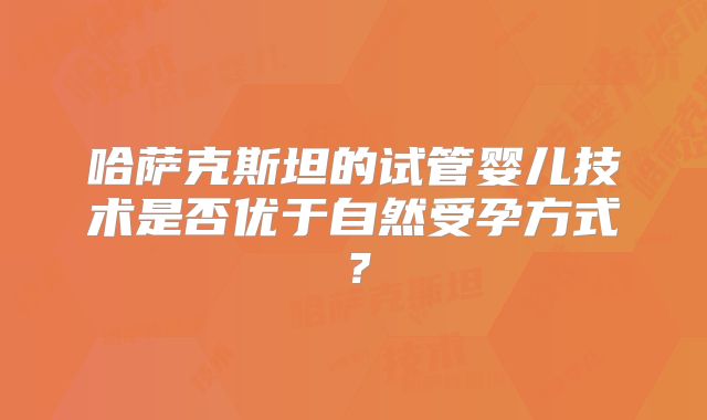 哈萨克斯坦的试管婴儿技术是否优于自然受孕方式？