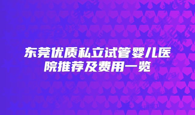 东莞优质私立试管婴儿医院推荐及费用一览