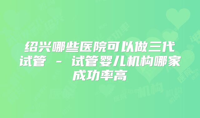 绍兴哪些医院可以做三代试管 - 试管婴儿机构哪家成功率高