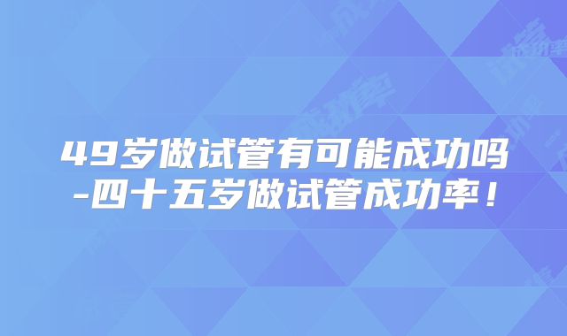 49岁做试管有可能成功吗-四十五岁做试管成功率！
