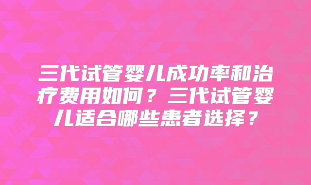三代试管婴儿成功率和治疗费用如何？三代试管婴儿适合哪些患者选择？
