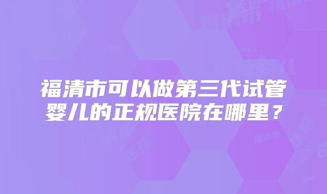 福清市可以做第三代试管婴儿的正规医院在哪里？