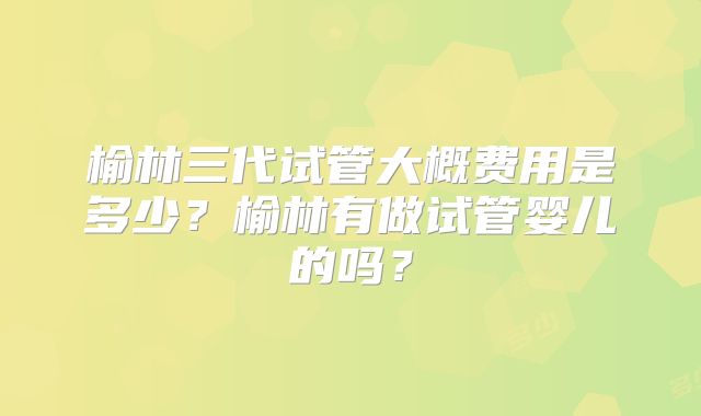 榆林三代试管大概费用是多少？榆林有做试管婴儿的吗？