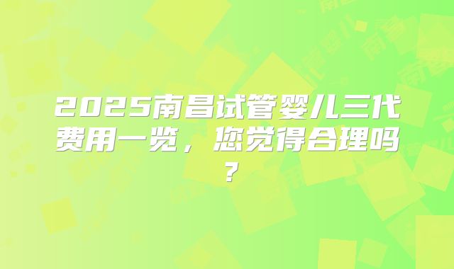 2025南昌试管婴儿三代费用一览,您觉得合理吗?