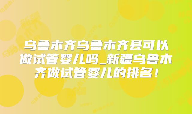 乌鲁木齐乌鲁木齐县可以做试管婴儿吗_新疆乌鲁木齐做试管婴儿的排名！