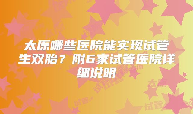 太原哪些医院能实现试管生双胎？附6家试管医院详细说明