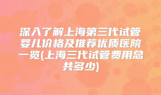 深入了解上海第三代试管婴儿价格及推荐优质医院一览(上海三代试管费用总共多少)