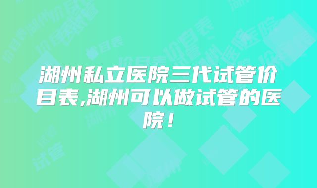 湖州私立医院三代试管价目表,湖州可以做试管的医院！