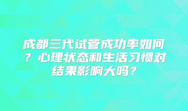 成都三代试管成功率如何？心理状态和生活习惯对结果影响大吗？