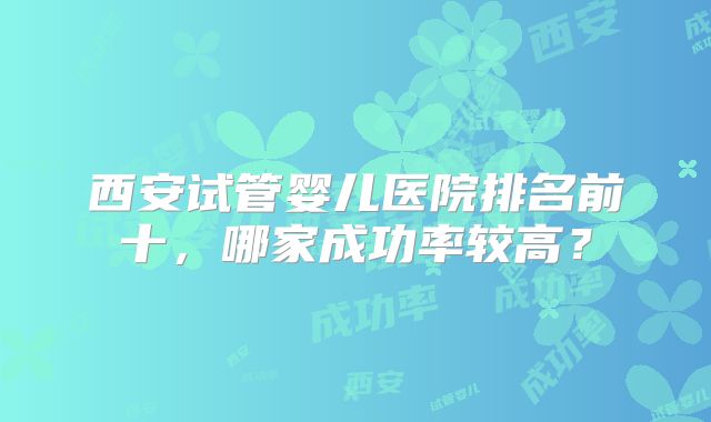 西安试管婴儿医院排名前十，哪家成功率较高？