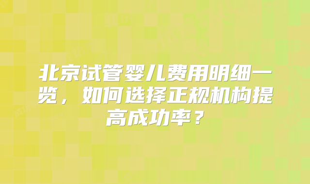 北京试管婴儿费用明细一览，如何选择正规机构提高成功率？