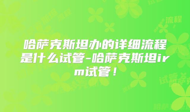 哈萨克斯坦办的详细流程是什么试管-哈萨克斯坦irm试管！
