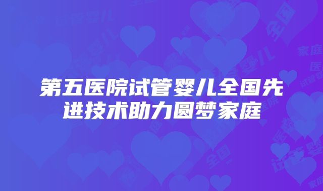 第五医院试管婴儿全国先进技术助力圆梦家庭
