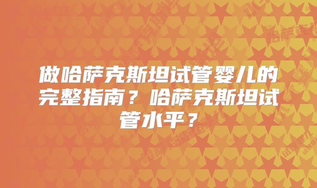做哈萨克斯坦试管婴儿的完整指南？哈萨克斯坦试管水平？