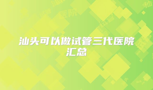 汕头可以做试管三代医院汇总