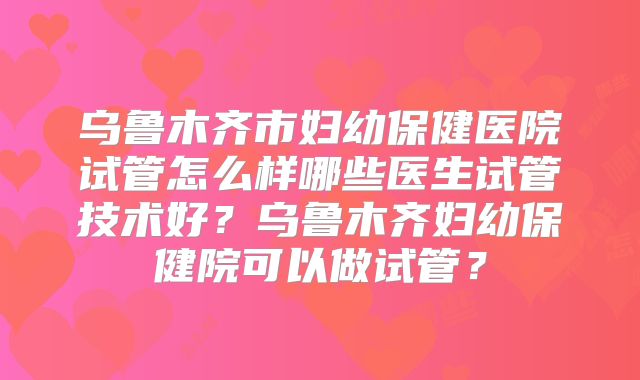 乌鲁木齐市妇幼保健医院试管怎么样哪些医生试管技术好？乌鲁木齐妇幼保健院可以做试管？
