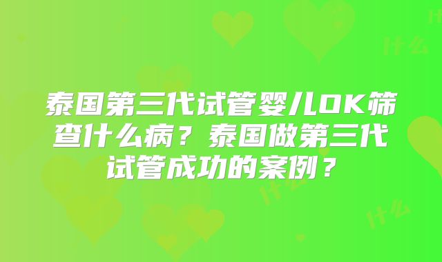 泰国第三代试管婴儿OK筛查什么病？泰国做第三代试管成功的案例？