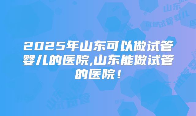 2025年山东可以做试管婴儿的医院,山东能做试管的医院！