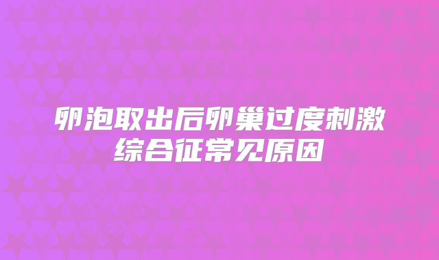卵泡取出后卵巢过度刺激综合征常见原因
