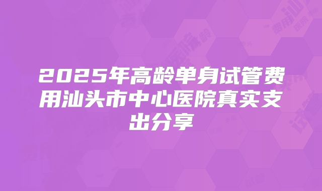 2025年高龄单身试管费用汕头市中心医院真实支出分享