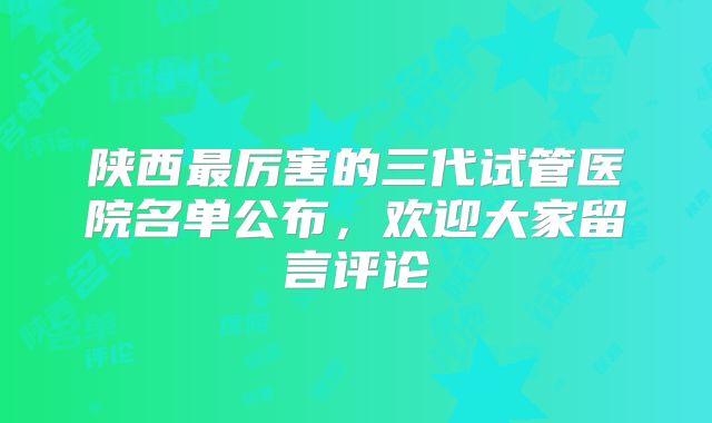 陕西最厉害的三代试管医院名单公布，欢迎大家留言评论