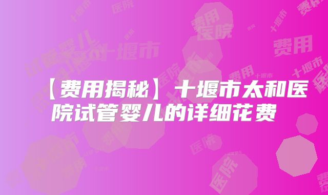 【费用揭秘】十堰市太和医院试管婴儿的详细花费