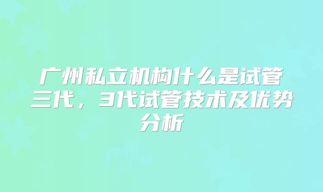广州私立机构什么是试管三代，3代试管技术及优势分析