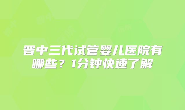 晋中三代试管婴儿医院有哪些？1分钟快速了解