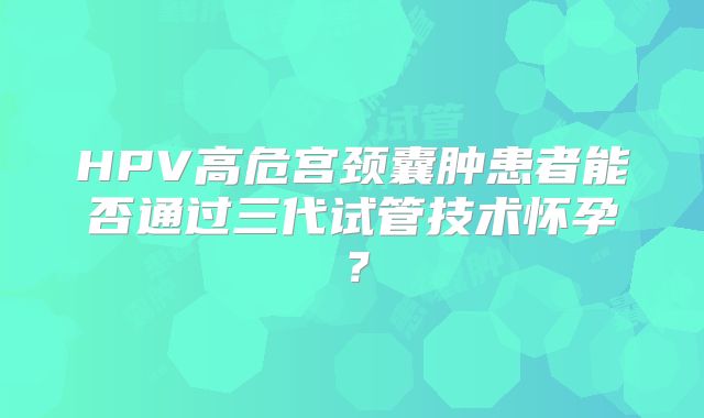 HPV高危宫颈囊肿患者能否通过三代试管技术怀孕？