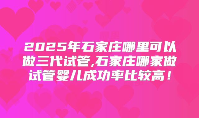 2025年石家庄哪里可以做三代试管,石家庄哪家做试管婴儿成功率比较高！