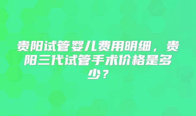 贵阳试管婴儿费用明细，贵阳三代试管手术价格是多少？