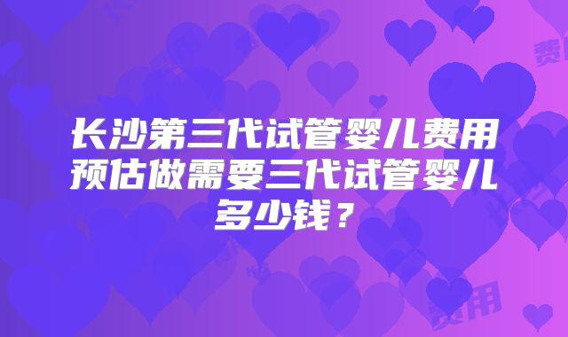 长沙第三代试管婴儿费用预估做需要三代试管婴儿多少钱？
