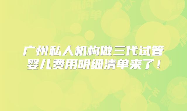 广州私人机构做三代试管婴儿费用明细清单来了！
