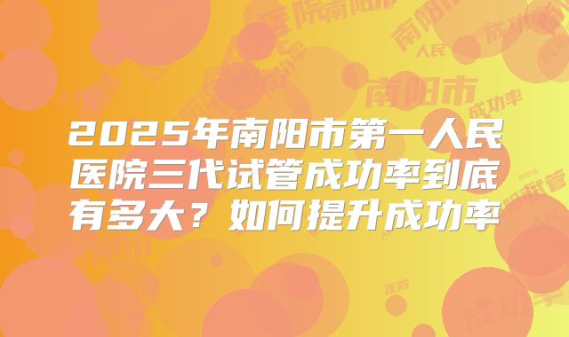 2025年南阳市第一人民医院三代试管成功率到底有多大？如何提升成功率